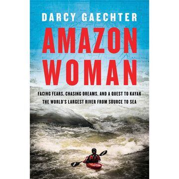 Amazon Woman: Facing Fears, Chasing Dreams, and a Quest to Kayak the Worlds Largest River from Source to Sea by Darcy Gaechter